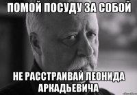 помой посуду за собой не расстраивай леонида аркадьевича