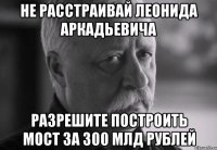 не расстраивай леонида аркадьевича разрешите построить мост за 300 млд рублей