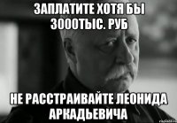 Заплатите хотя бы 3000тыс. руб не расстраивайте леонида аркадьевича