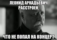 ЛЕОНИД АРКАДЬЕВИЧ РАССТРОЕН, ЧТО НЕ ПОПАЛ НА КОНЦЕРТ