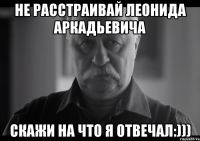 Не расстраивай Леонида Аркадьевича Скажи на что я отвечал:)))