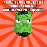 а я разговариваю со своей кошкой и она мне отвечает.мы очень дружны 