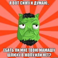 Я вот сижу и думаю.. Ебать ли мне твою мамашу шлюху в жопу,или нет?