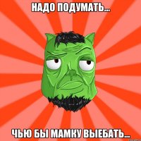 надо подумать... Чью бы мамку выебать...