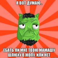 Я вот думаю.. ебать ли мне твою мамашу шлюху в жопу, или нет