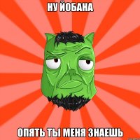 ну йобана опять ты меня знаешь