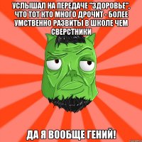 услышал на передаче "Здоровье", что тот кто много дрочит - более умственно развиты в школе чем сверстники ДА Я ВООБЩЕ ГЕНИЙ!