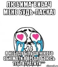 любима*вибач мене будь-ласка) я небуду більше нікого обнімати,я вреалі боюсь тебе втратити***