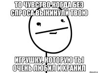 то чувство когда без спроса выкинули твою игрушку, которую ты очень любил и хранил