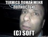 termica ломай меня полностью (с) SOFT