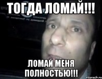 Тогда ЛОМАЙ!!! Ломай меня полностью!!!