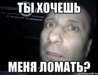 ТЫ хочешь Меня ломать?