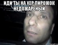 ИДИ ТЫ НА ХЕР ПИРОЖОК НЕДОЖАРЕНЫЙ 