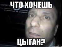 Что хочешь Цыган?