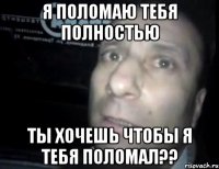 я поломаю тебя полностью ты хочешь чтобы я тебя поломал??