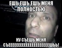 ЕШЬ,ЕШЬ,ЕШЬ МЕНЯ ПОЛНОСТЬЮ НУ СЪЕШЬ МЕНЯ СЪЕЕЕЕЕЕЕЕЕЕЕЕЕЕЕЕЕЕЕЕЕШЬЬ!