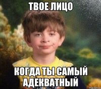 Твое лицо Когда ты самый адекватный