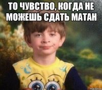 то чувство, когда не можешь сдать матан 