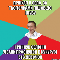 Приїхал в село, за тьолочками пішов до клубу крикнув селюки уїбани,проснувся в кукурузі без девочок