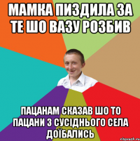 мамка пиздила за те шо вазу розбив пацанам сказав шо то пацани з сусіднього села доїбались