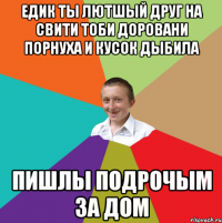 Едик ты лютшый друг на свити тоби доровани порнуха и кусок дыбила пишлы подрочым за дом