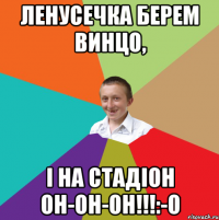 Ленусечка берем винцо, І на стадіон он-он-он!!!:-O