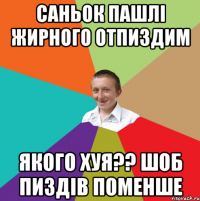 Саньок пашлі жирного отпиздим Якого хуя?? шоб пиздів поменше