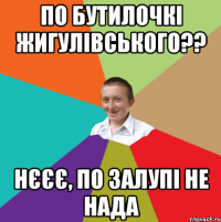 по бутилочкі жигулівського?? нєєє, по залупі не нада