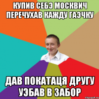 купив себэ москвич перечухав кажду гаэчку дав покатаця другу уэбав в забор