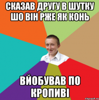 сказав другу в шутку шо він рже як конь вйобував по кропиві