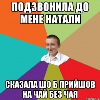 подзвонила до мене натали сказала шо б прийшов на чай без чая