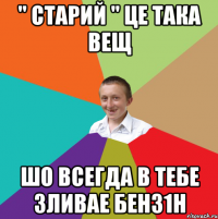 " старий " це така вещ шо всегда в тебе зливае бенз1н