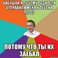 Бабушка, а почему родители отправили меня к тебе на лето? ПОТОМУ ЧТО ТЫ ИХ ЗАЕБАЛ