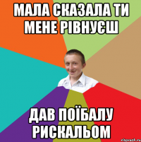 Мала сказала ти мене рівнуєш Дав поїбалу рискальом