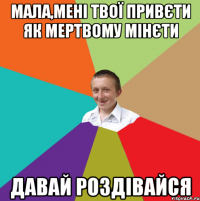 МАЛА,МЕНІ ТВОЇ ПРИВЄТИ ЯК МЕРТВОМУ МІНЄТИ ДАВАЙ РОЗДІВАЙСЯ