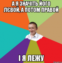 а я значіть його лєвой, а потом правой і я лежу