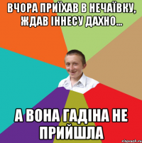 Вчора приїхав в Нечаївку, ждав Іннесу Дахно... а вона гадіна не прийшла