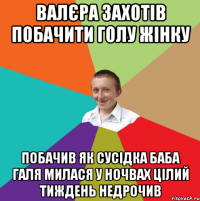 ВАЛЄРА ЗАХОТІВ ПОБАЧИТИ ГОЛУ ЖІНКУ ПОБАЧИВ ЯК СУСІДКА БАБА ГАЛЯ МИЛАСЯ У НОЧВАХ ЦІЛИЙ ТИЖДЕНЬ НЕДРОЧИВ