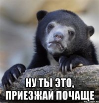  Ну ты это, приезжай почаще