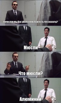 Вячеслав мы Вас увольняем, Вам есть что сказать? Мюсли Что мюсли? Алюминий