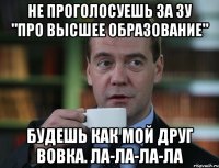 не проголосуешь за ЗУ "Про высшее образование" будешь как мой друг Вовка. ла-ла-ла-ла