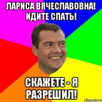 Лариса Вячеславовна! Идите спать! Скажете - я разрешил!