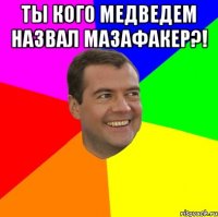 ты кого медведем назвал мазафакер?! 