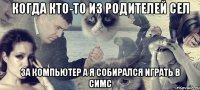 Когда кто-то из родителей сел за компьютер а я собирался играть в симс