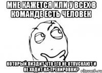 Мне кажется или у всех в команде есть человек который пиздит что его не отпускают и не ходит на тренировки?