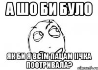 А ШО БИ БУЛО ЯК БИ Я ВСІМ ПАЦАМ ІІЧКА ПООТРИВАЛА?