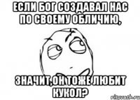 Если бог создавал нас по своему обличию, Значит,он тоже любит кукол?