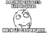 а я думаю тобі б геть було не цікаво жити без свої кицюні