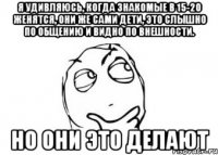 Я удивляюсь, когда знакомые в 15-20 женятся, они же сами дети, это слышно по общению и видно по внешности. но они это делают