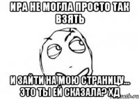 Ира не могла просто так взять и зайти на мою страницу... Это ты ей сказала? хД